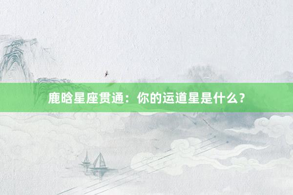鹿晗星座贯通：你的运道星是什么？