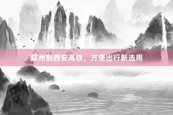 郑州到西安高铁，方便出行新选用