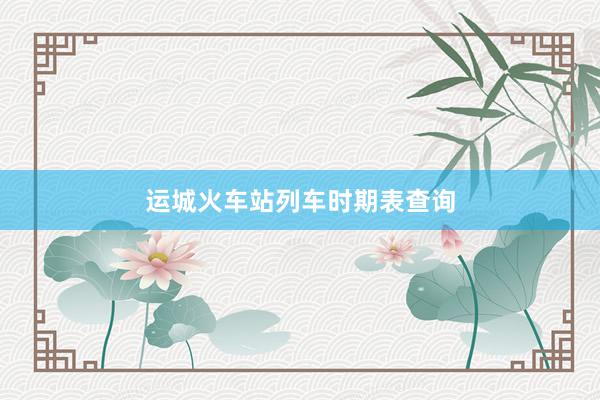 运城火车站列车时期表查询